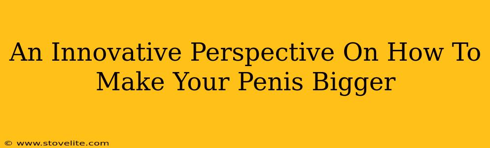 An Innovative Perspective On How To Make Your Penis Bigger